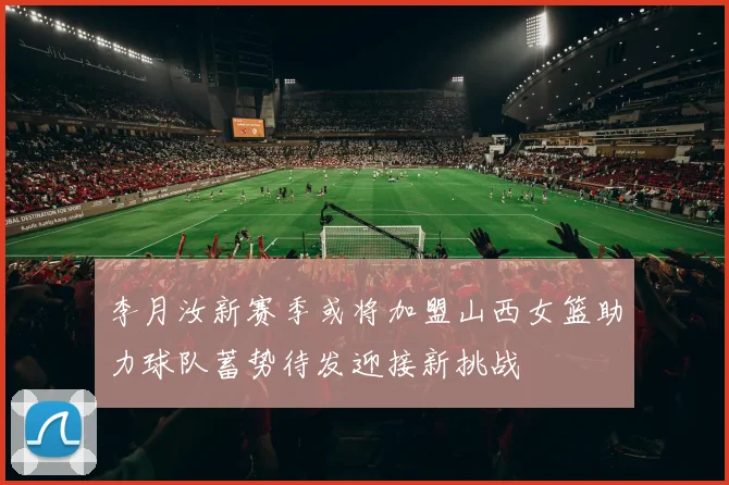 李月汝新赛季或将加盟山西女篮助力球队蓄势待发迎接新挑战