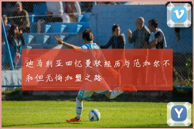 迪马利亚回忆曼联经历与范加尔不和但无悔加盟之路