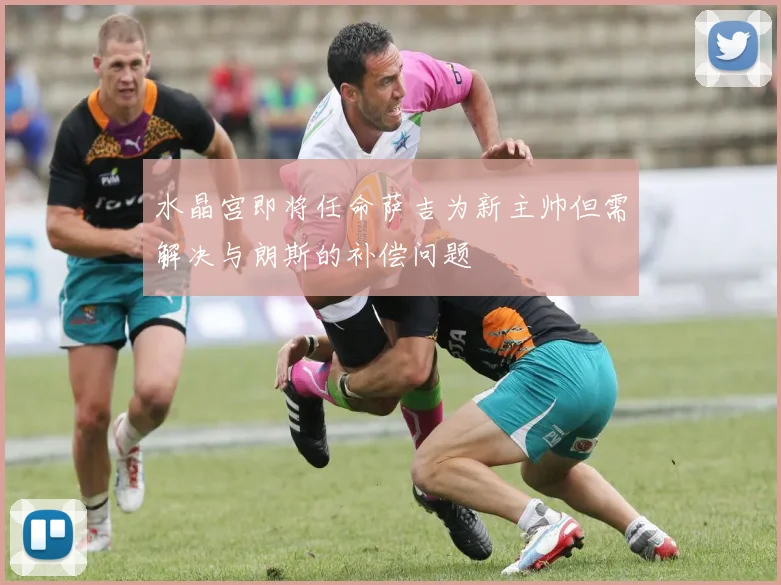水晶宫即将任命萨吉为新主帅但需解决与朗斯的补偿问题