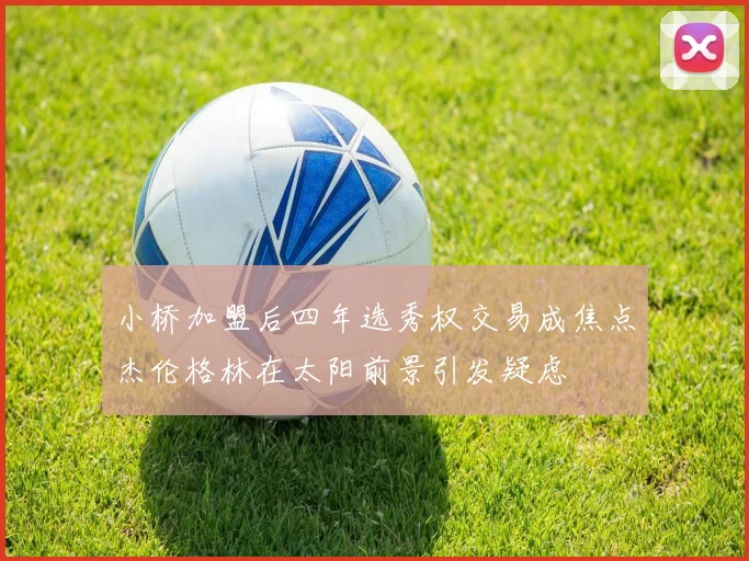 小桥加盟后四年选秀权交易成焦点杰伦格林在太阳前景引发疑虑