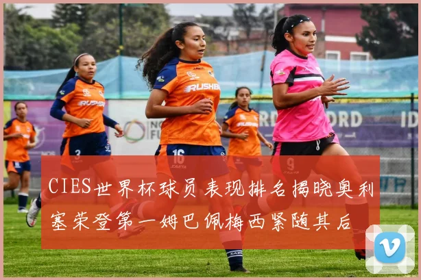 CIES世界杯球员表现排名揭晓奥利塞荣登第一姆巴佩梅西紧随其后