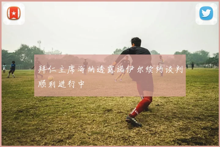 拜仁主席海纳透露诺伊尔续约谈判顺利进行中