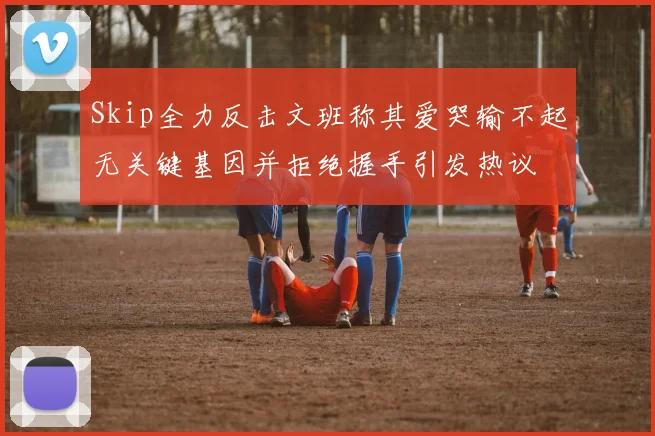 Skip全力反击文班称其爱哭输不起无关键基因并拒绝握手引发热议