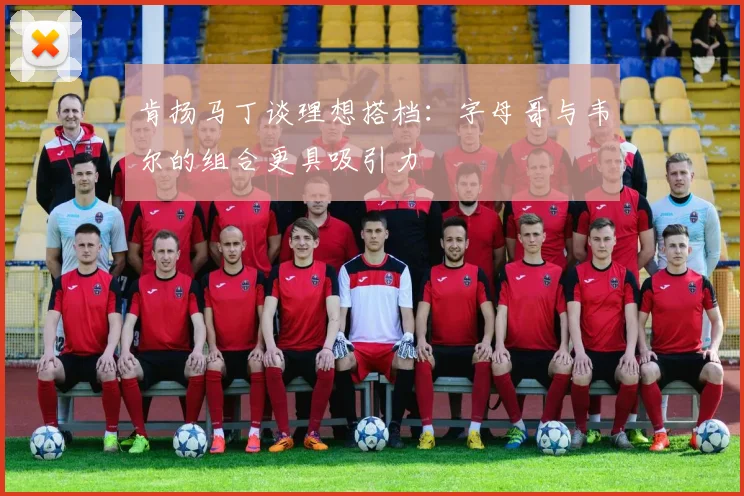 肯扬马丁谈理想搭档：字母哥与韦尔的组合更具吸引力