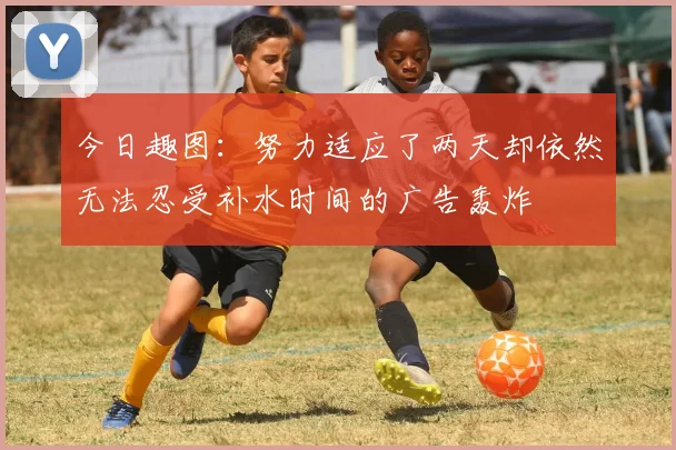 今日趣图：努力适应了两天却依然无法忍受补水时间的广告轰炸