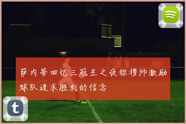 萨内蒂回忆三冠王之夜称穆帅激励球队追求胜利的信念