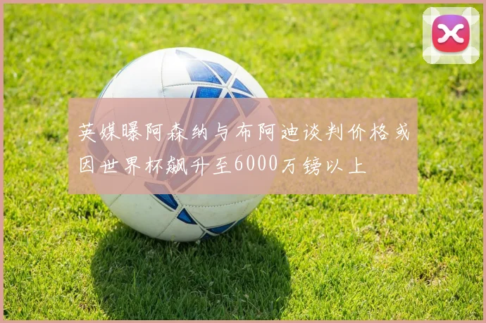 英媒曝阿森纳与布阿迪谈判价格或因世界杯飙升至6000万镑以上