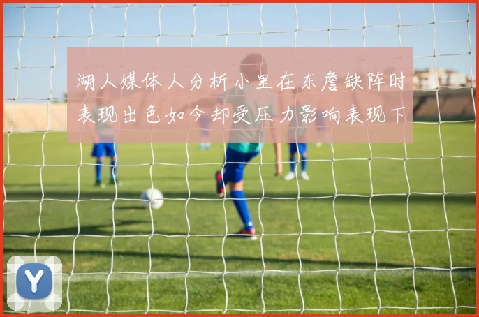 湖人媒体人分析小里在东詹缺阵时表现出色如今却受压力影响表现下滑