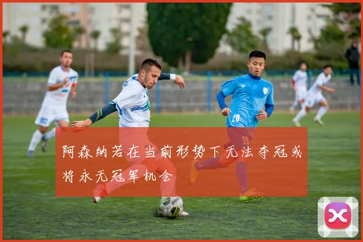 阿森纳若在当前形势下无法夺冠或将永无冠军机会