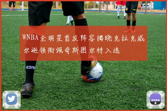 WNBA全明星首发阵容揭晓克拉克威尔逊领衔佩奇斯图尔特入选