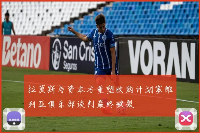拉莫斯与资本方重塑收购计划塞维利亚俱乐部谈判最终破裂