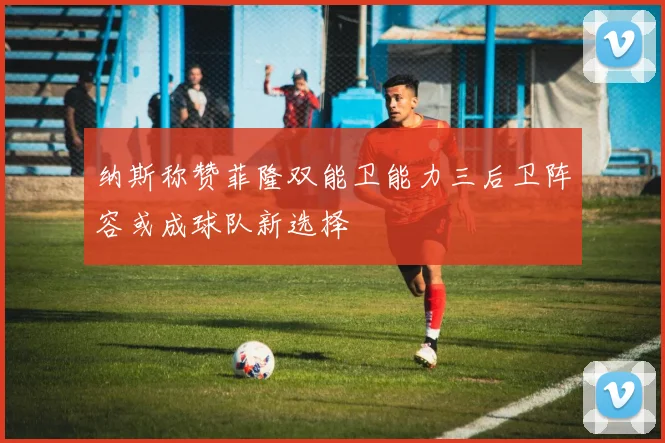 纳斯称赞菲隆双能卫能力三后卫阵容或成球队新选择