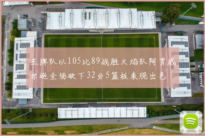 王牌队以105比89战胜火焰队阿贾威尔逊全场砍下32分5篮板表现出色