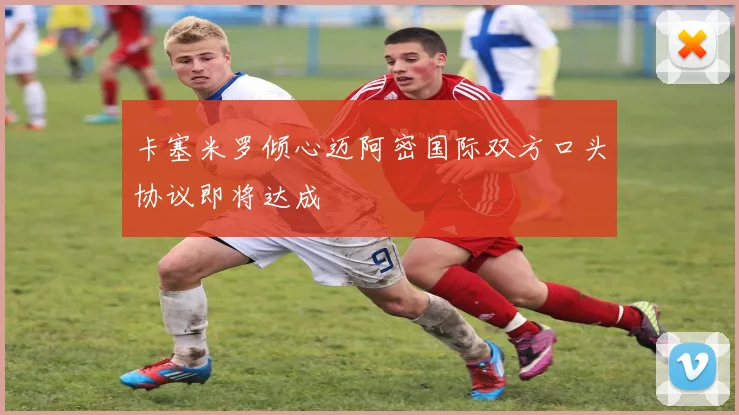 卡塞米罗倾心迈阿密国际双方口头协议即将达成