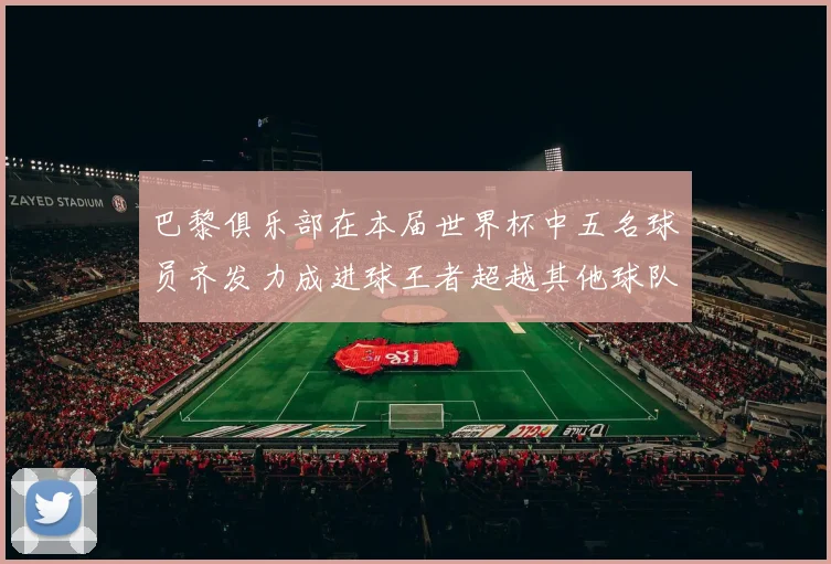 巴黎俱乐部在本届世界杯中五名球员齐发力成进球王者超越其他球队
