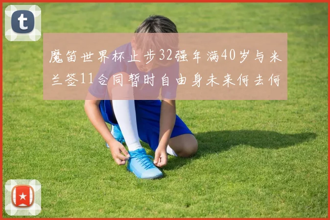 魔笛世界杯止步32强年满40岁与米兰签11合同暂时自由身未来何去何从