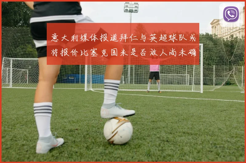 意大利媒体报道拜仁与英超球队或将报价比塞克国米是否放人尚未确定